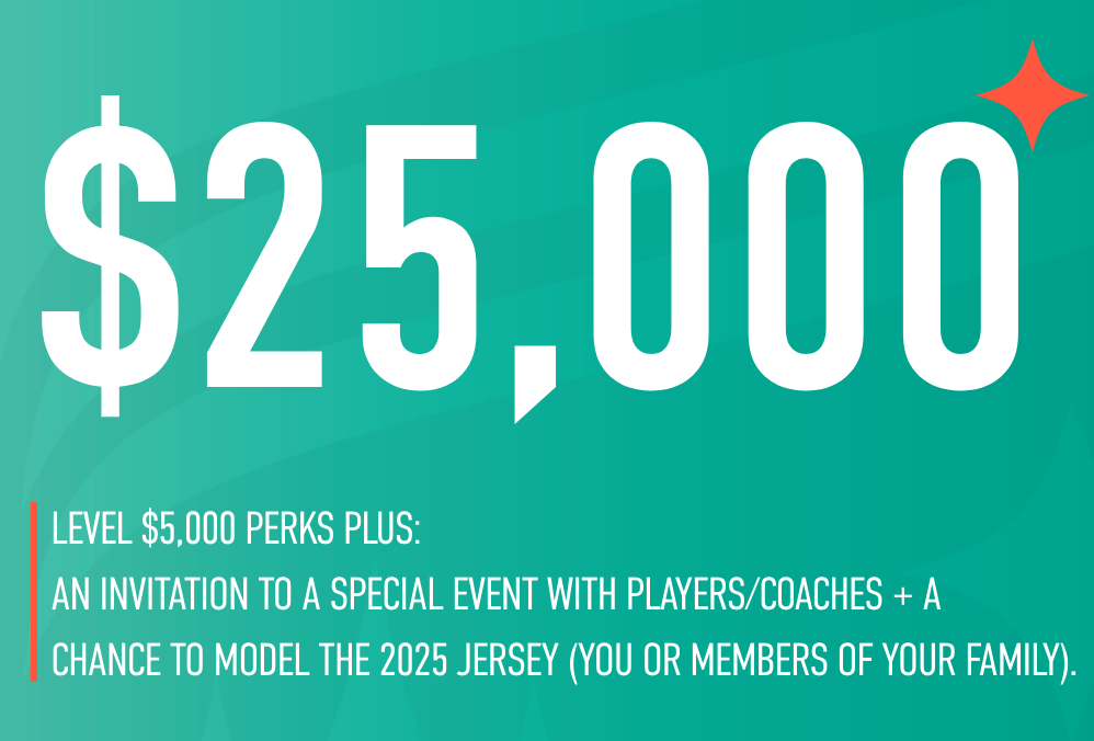 25,000
level 5,000 perks plus an invitation to a special event with players/coaches + a chance to model the 2025 jersey (you or members of your family)